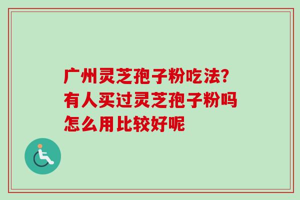 广州灵芝孢子粉吃法？有人买过灵芝孢子粉吗怎么用比较好呢