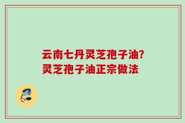 云南七丹灵芝孢子油？灵芝孢子油正宗做法