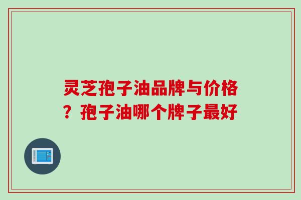 灵芝孢子油品牌与价格？孢子油哪个牌子最好