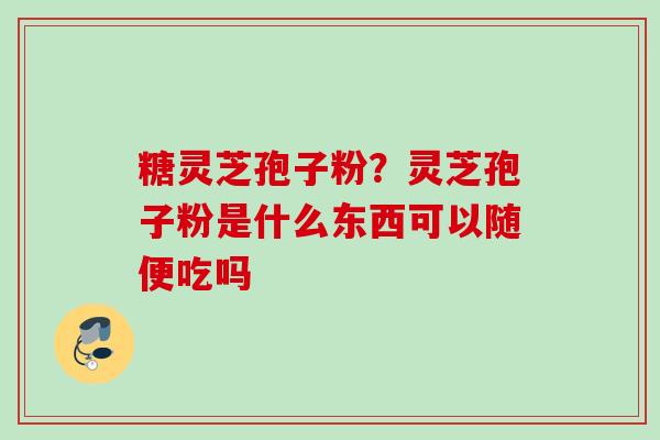 糖灵芝孢子粉？灵芝孢子粉是什么东西可以随便吃吗