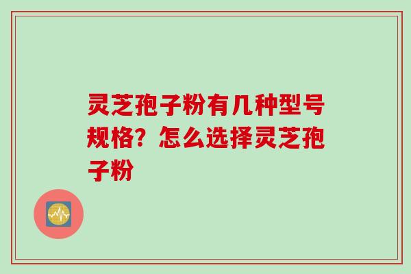 灵芝孢子粉有几种型号规格？怎么选择灵芝孢子粉