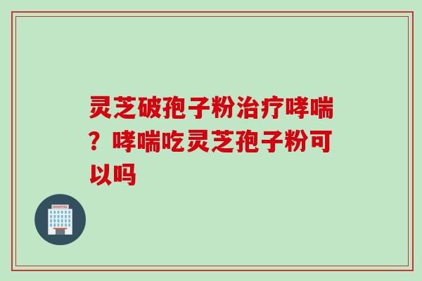 灵芝破孢子粉治疗哮喘？哮喘吃灵芝孢子粉可以吗