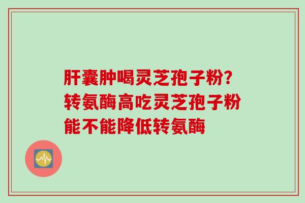 肝囊肿喝灵芝孢子粉？转氨酶高吃灵芝孢子粉能不能降低转氨酶
