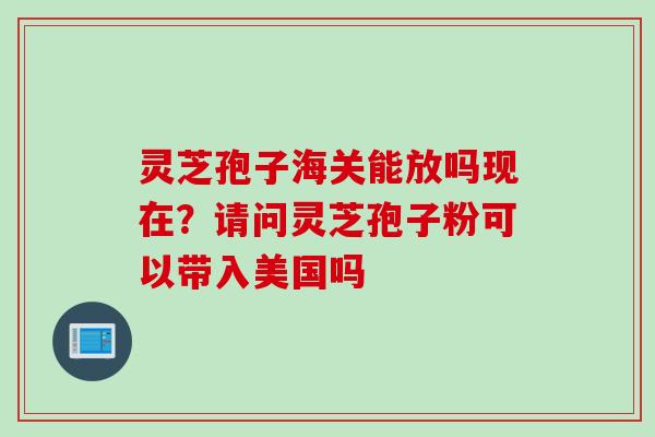 灵芝孢子海关能放吗现在？请问灵芝孢子粉可以带入美国吗
