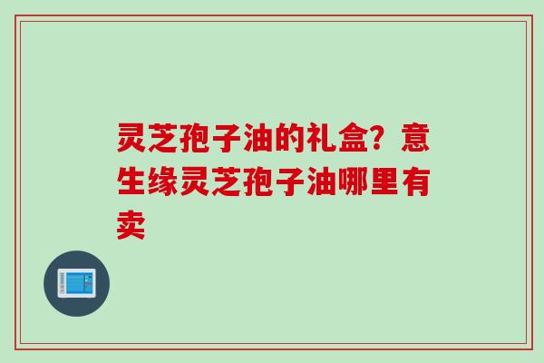 灵芝孢子油的礼盒？意生缘灵芝孢子油哪里有卖