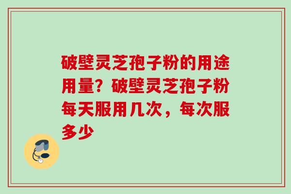 破壁灵芝孢子粉的用途用量？破壁灵芝孢子粉每天服用几次，每次服多少