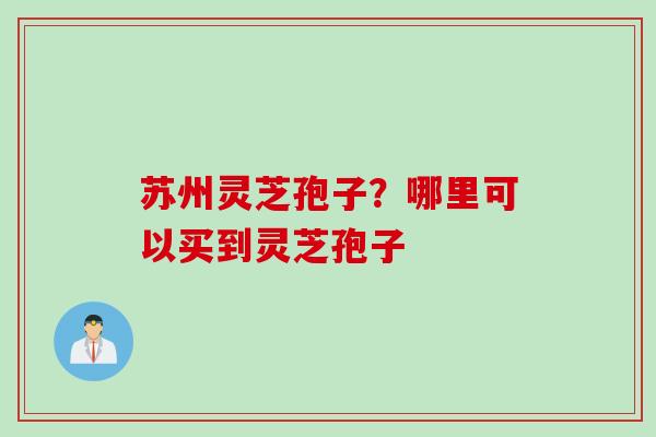 苏州灵芝孢子？哪里可以买到灵芝孢子
