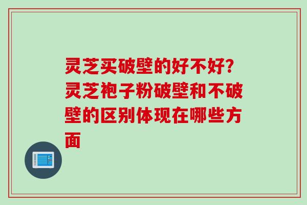 灵芝买破壁的好不好？灵芝袍子粉破壁和不破壁的区别体现在哪些方面