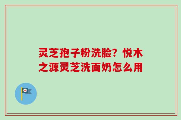 灵芝孢子粉洗脸？悦木之源灵芝洗面奶怎么用
