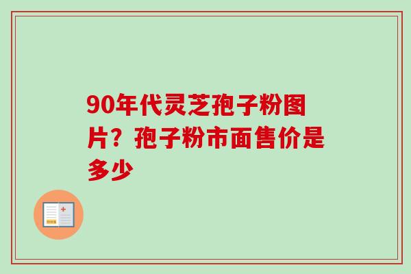 90年代灵芝孢子粉图片？孢子粉市面售价是多少