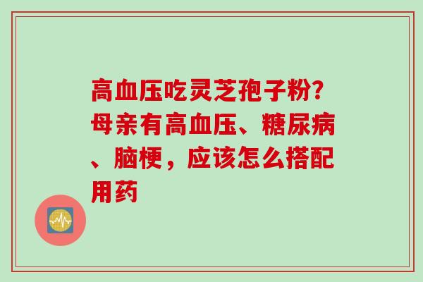 高吃灵芝孢子粉?母亲有高、、脑梗,应该怎么搭配用药 高吃灵芝孢子粉?母亲有高、、脑梗,应该怎么搭配用药