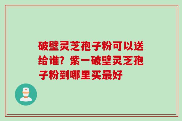 破壁灵芝孢子粉可以送给谁？紫一破壁灵芝孢子粉到哪里买最好