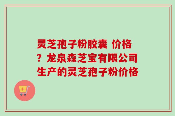 灵芝孢子粉胶囊 价格？龙泉森芝宝有限公司生产的灵芝孢子粉价格