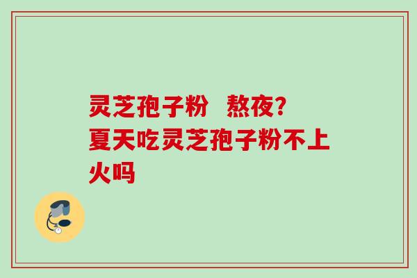 灵芝孢子粉  熬夜？夏天吃灵芝孢子粉不上火吗