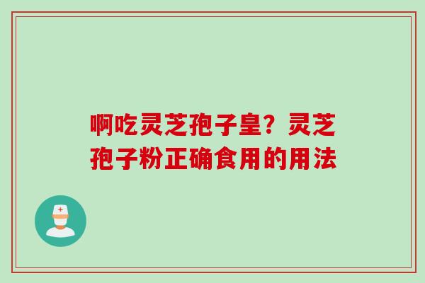 啊吃灵芝孢子皇？灵芝孢子粉正确食用的用法
