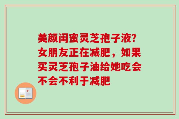 美颜闺蜜灵芝孢子液？女朋友正在减肥，如果买灵芝孢子油给她吃会不会不利于减肥