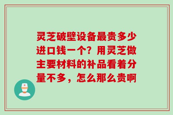 灵芝破壁设备最贵多少进口钱一个？用灵芝做主要材料的补品看着分量不多，怎么那么贵啊