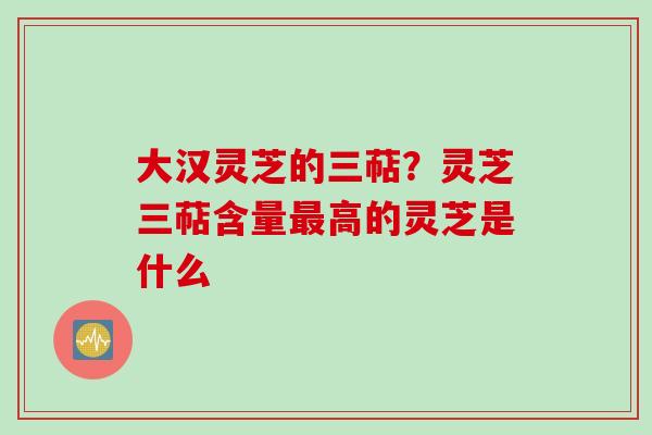 大汉灵芝的三萜？灵芝三萜含量最高的灵芝是什么