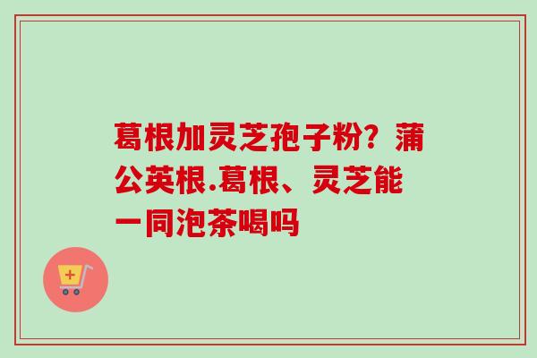 葛根加灵芝孢子粉？蒲公英根.葛根、灵芝能一同泡茶喝吗