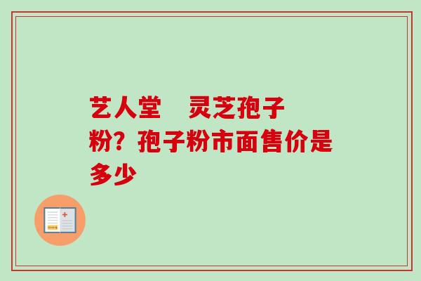 艺人堂   灵芝孢子粉？孢子粉市面售价是多少