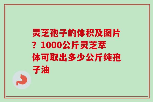 灵芝孢子的体积及图片？1000公斤灵芝萃体可取出多少公斤纯孢子油