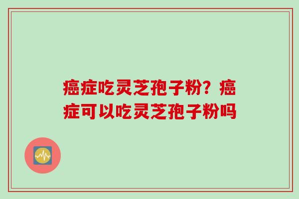 癌症吃灵芝孢子粉？癌症可以吃灵芝孢子粉吗