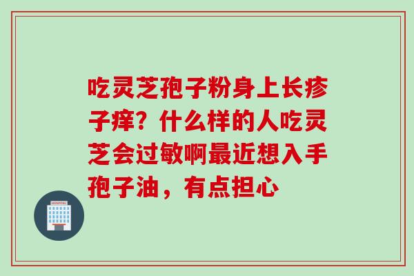 吃灵芝孢子粉身上长疹子痒？什么样的人吃灵芝会过敏啊最近想入手孢子油，有点担心