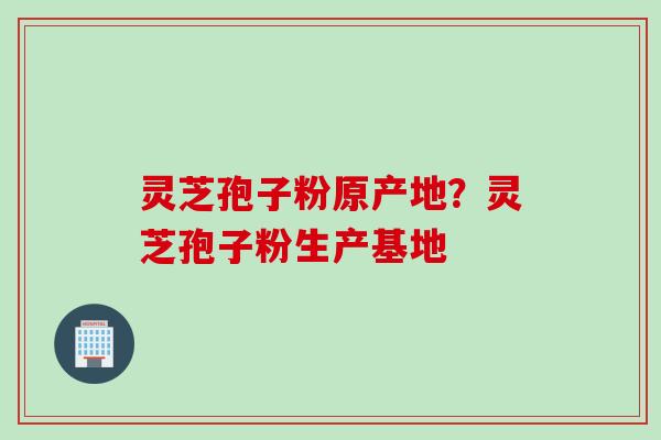 灵芝孢子粉原产地?灵芝孢子粉生产基地 灵芝孢子粉原产地?灵芝孢子粉生产基地