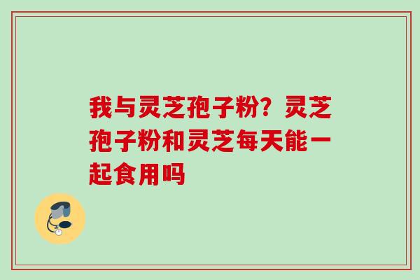 我与灵芝孢子粉？灵芝孢子粉和灵芝每天能一起食用吗