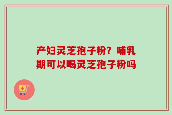 产妇灵芝孢子粉？哺乳期可以喝灵芝孢子粉吗