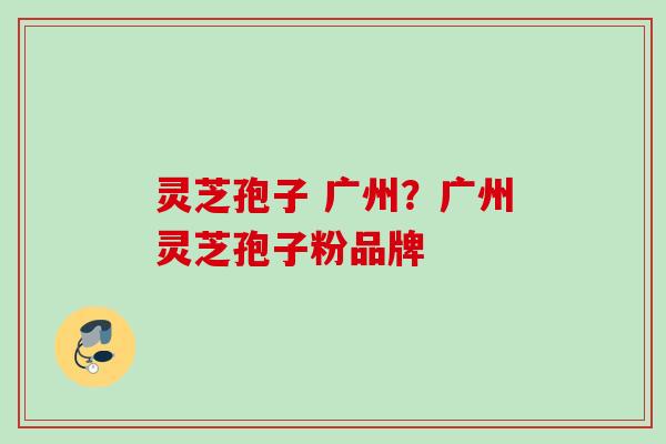 灵芝孢子 广州？广州灵芝孢子粉品牌