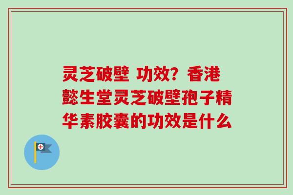 灵芝破壁 功效？香港懿生堂灵芝破壁孢子精华素胶囊的功效是什么