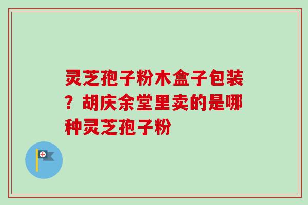 灵芝孢子粉木盒子包装？胡庆余堂里卖的是哪种灵芝孢子粉