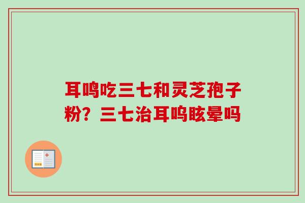 耳鸣吃三七和灵芝孢子粉?三七耳呜眩晕吗 耳鸣吃三七和灵芝孢子粉?三七耳呜眩晕吗