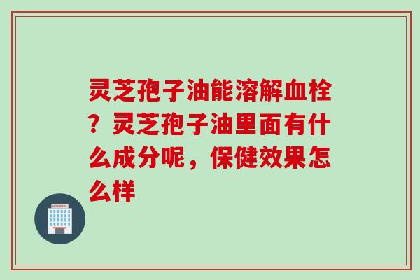 灵芝孢子油能溶解血栓？灵芝孢子油里面有什么成分呢，保健效果怎么样