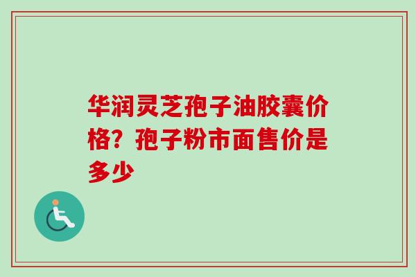 华润灵芝孢子油胶囊价格？孢子粉市面售价是多少