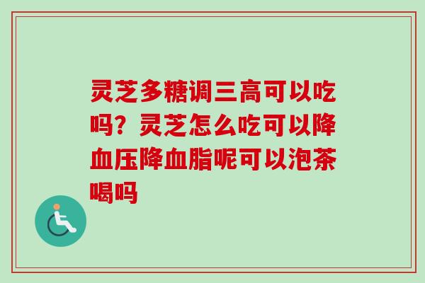 灵芝多糖调三高可以吃吗？灵芝怎么吃可以降血压降血脂呢可以泡茶喝吗