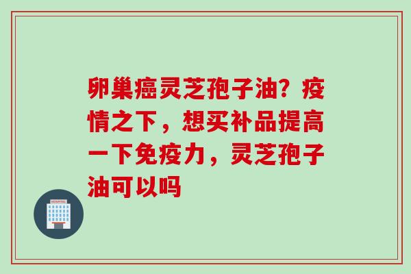 卵巢灵芝孢子油?疫情之下,想买补品提高一下免疫力,灵芝孢子油可以吗 卵巢灵芝孢子油?疫情之下,想买补品提高一下免疫力,灵芝孢子油可以吗