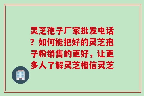 灵芝孢子厂家批发电话?如何能把好的灵芝孢子粉销售的更好,让更多人了解灵芝相信灵芝 灵芝孢子厂家批发电话?如何能把好的灵芝孢子粉销售的更好,让更多人了解灵芝相信灵芝