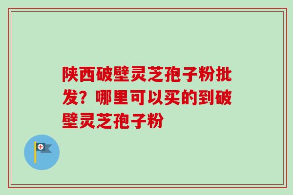 陕西破壁灵芝孢子粉批发？哪里可以买的到破壁灵芝孢子粉