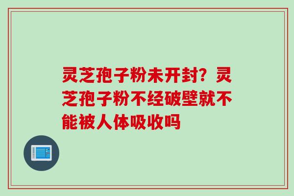 灵芝孢子粉未开封？灵芝孢子粉不经破壁就不能被人体吸收吗