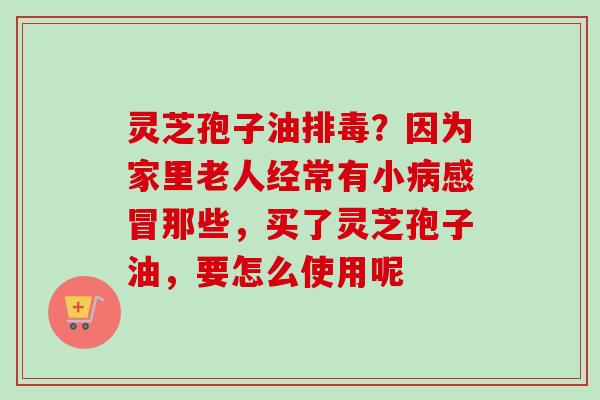 灵芝孢子油排毒？因为家里老人经常有小病感冒那些，买了灵芝孢子油，要怎么使用呢
