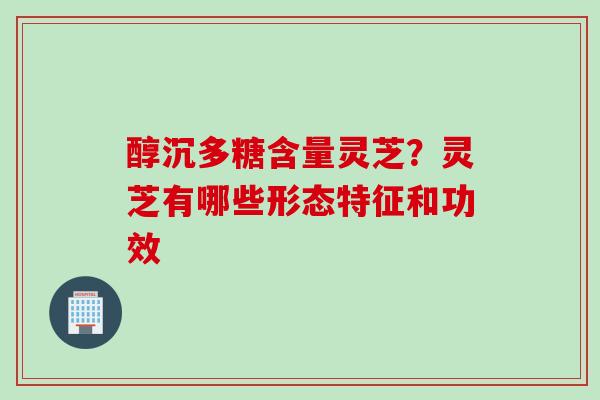 醇沉多糖含量灵芝？灵芝有哪些形态特征和功效