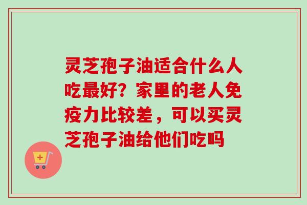 灵芝孢子油适合什么人吃最好？家里的老人免疫力比较差，可以买灵芝孢子油给他们吃吗
