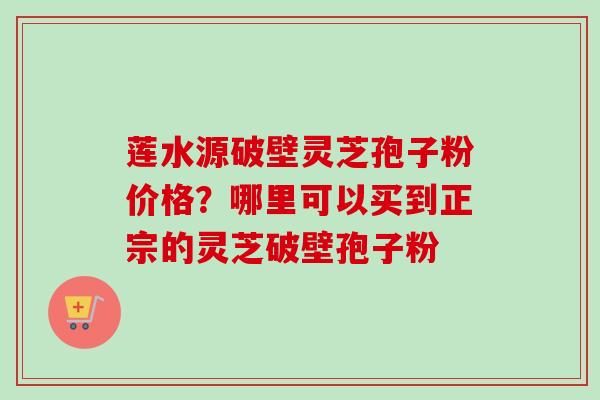莲水源破壁灵芝孢子粉价格？哪里可以买到正宗的灵芝破壁孢子粉
