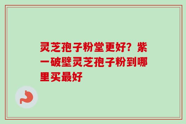 灵芝孢子粉堂更好？紫一破壁灵芝孢子粉到哪里买最好