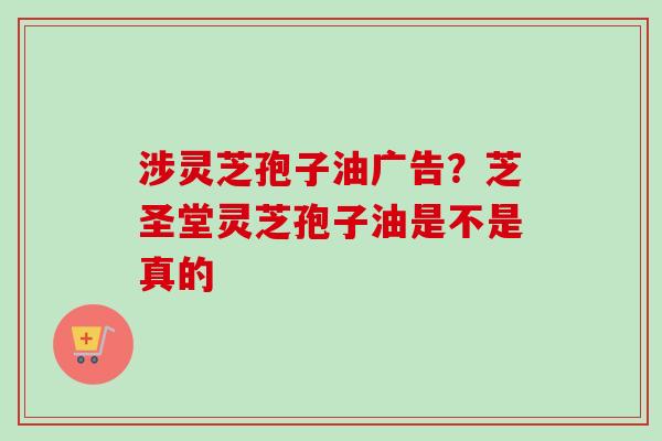 涉灵芝孢子油广告？芝圣堂灵芝孢子油是不是真的