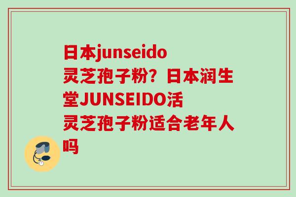 日本junseido灵芝孢子粉？日本润生堂JUNSEIDO活灵芝孢子粉适合老年人吗