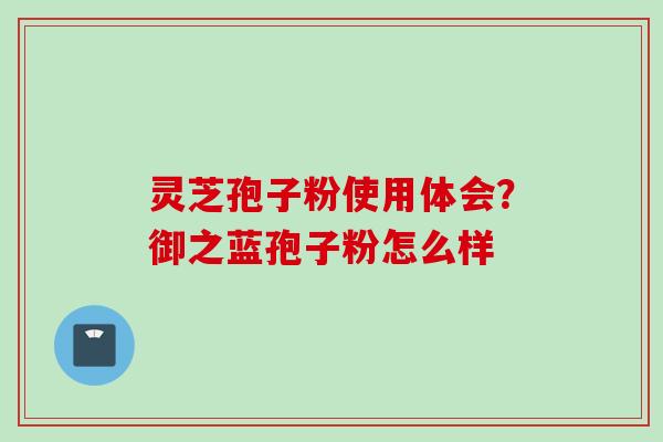 灵芝孢子粉使用体会？御之蓝孢子粉怎么样