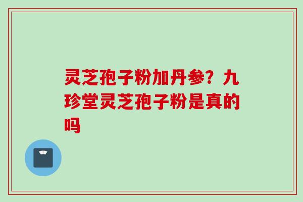 灵芝孢子粉加丹参？九珍堂灵芝孢子粉是真的吗